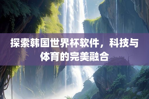 探索韩国世界杯软件，科技与体育的完美融合广西贺州市华昌新材料有限公司