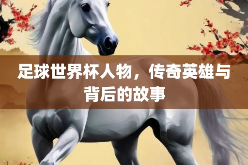 足球世界杯人物，传奇英雄与背后的故事广西贺州市华昌新材料有限公司