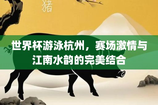 世界杯游泳杭州，赛场激情与江南水韵的完美结合广西贺州市华昌新材料有限公司